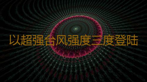 以超强台风强度三度登陆 “摩羯”成“北部湾风王”